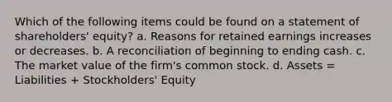 Which of the following items could be found on a statement of shareholders' equity? a. Reasons for retained earnings increases or decreases. b. A reconciliation of beginning to ending cash. c. The market value of the firm's common stock. d. Assets = Liabilities + Stockholders' Equity