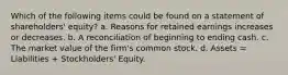 Which of the following items could be found on a statement of shareholders' equity? a. Reasons for retained earnings increases or decreases. b. A reconciliation of beginning to ending cash. c. The market value of the firm's common stock. d. Assets = Liabilities + Stockholders' Equity.