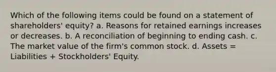 Which of the following items could be found on a statement of shareholders' equity? a. Reasons for retained earnings increases or decreases. b. A reconciliation of beginning to ending cash. c. The market value of the firm's common stock. d. Assets = Liabilities + Stockholders' Equity.