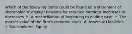 Which of the following items could be found on a statement of shareholders' equity? Reasons for retained earnings increases or decreases. b. A reconciliation of beginning to ending cash. c. The market value of the firm's common stock. d. Assets = Liabilities + Stockholders' Equity.