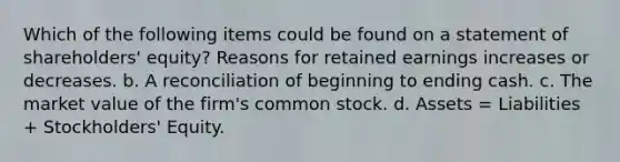 Which of the following items could be found on a statement of shareholders' equity? Reasons for retained earnings increases or decreases. b. A reconciliation of beginning to ending cash. c. The market value of the firm's common stock. d. Assets = Liabilities + Stockholders' Equity.