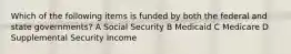 Which of the following items is funded by both the federal and state governments? A Social Security B Medicaid C Medicare D Supplemental Security Income