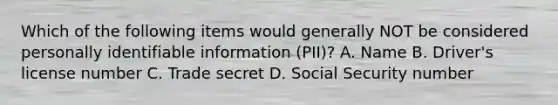 Which of the following items would generally NOT be considered personally identifiable information (PII)? A. Name B. Driver's license number C. Trade secret D. Social Security number