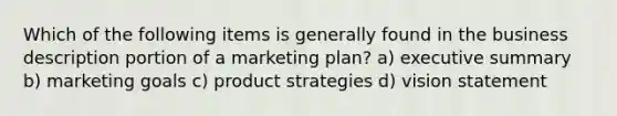 Which of the following items is generally found in the business description portion of a marketing plan? a) executive summary b) marketing goals c) product strategies d) vision statement