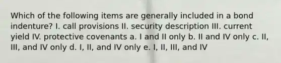 Which of the following items are generally included in a bond indenture? I. call provisions II. security description III. current yield IV. protective covenants a. I and II only b. II and IV only c. II, III, and IV only d. I, II, and IV only e. I, II, III, and IV