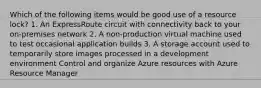 Which of the following items would be good use of a resource lock? 1. An ExpressRoute circuit with connectivity back to your on-premises network 2. A non-production virtual machine used to test occasional application builds 3. A storage account used to temporarily store images processed in a development environment Control and organize Azure resources with Azure Resource Manager