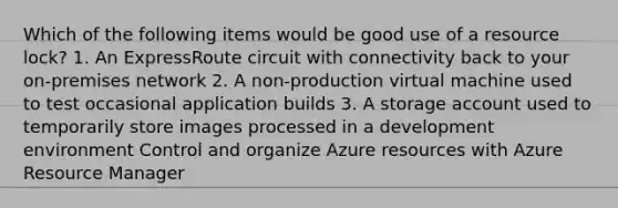 Which of the following items would be good use of a resource lock? 1. An ExpressRoute circuit with connectivity back to your on-premises network 2. A non-production virtual machine used to test occasional application builds 3. A storage account used to temporarily store images processed in a development environment Control and organize Azure resources with Azure Resource Manager