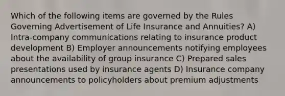 Which of the following items are governed by the Rules Governing Advertisement of Life Insurance and Annuities? A) Intra-company communications relating to insurance product development B) Employer announcements notifying employees about the availability of group insurance C) Prepared sales presentations used by insurance agents D) Insurance company announcements to policyholders about premium adjustments