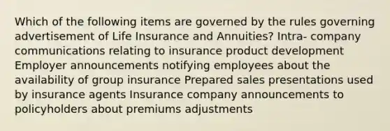 Which of the following items are governed by the rules governing advertisement of Life Insurance and Annuities? Intra- company communications relating to insurance product development Employer announcements notifying employees about the availability of group insurance Prepared sales presentations used by insurance agents Insurance company announcements to policyholders about premiums adjustments