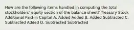 How are the following items handled in computing the total stockholders' equity section of the balance sheet? Treasury Stock Additional Paid-in Capital A. Added Added B. Added Subtracted C. Subtracted Added D. Subtracted Subtracted