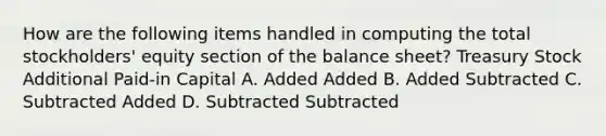 How are the following items handled in computing the total stockholders' equity section of the balance sheet? Treasury Stock Additional Paid-in Capital A. Added Added B. Added Subtracted C. Subtracted Added D. Subtracted Subtracted