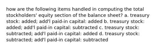 how are the following items handled in computing the total stockholders' equity section of the balance sheet? a. treasury stock: added; add'l paid-in capital: added b. treasury stock: added; add'l paid-in capital: subtracted c. treasury stock: subtracted; add'l paid-in capital: added d. treasury stock: subtracted; add'l paid-in capital: subtracted