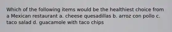 Which of the following items would be the healthiest choice from a Mexican restaurant a. cheese quesadillas b. arroz con pollo c. taco salad d. guacamole with taco chips