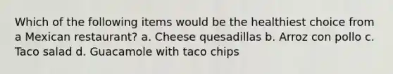 Which of the following items would be the healthiest choice from a Mexican restaurant? a. Cheese quesadillas b. Arroz con pollo c. Taco salad d. Guacamole with taco chips