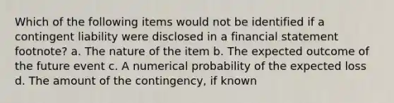 Which of the following items would not be identified if a contingent liability were disclosed in a financial statement footnote? a. The nature of the item b. The expected outcome of the future event c. A numerical probability of the expected loss d. The amount of the contingency, if known