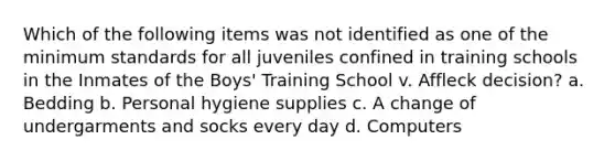 Which of the following items was not identified as one of the minimum standards for all juveniles confined in training schools in the Inmates of the Boys' Training School v. Affleck decision? a. Bedding b. Personal hygiene supplies c. A change of undergarments and socks every day d. Computers