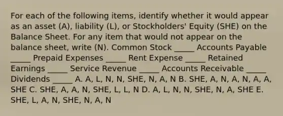 For each of the following items, identify whether it would appear as an asset (A), liability (L), or Stockholders' Equity (SHE) on the Balance Sheet. For any item that would not appear on the balance sheet, write (N). Common Stock _____ Accounts Payable _____ Prepaid Expenses _____ Rent Expense _____ Retained Earnings _____ Service Revenue _____ Accounts Receivable _____ Dividends _____ A. A, L, N, N, SHE, N, A, N B. SHE, A, N, A, N, A, A, SHE C. SHE, A, A, N, SHE, L, L, N D. A, L, N, N, SHE, N, A, SHE E. SHE, L, A, N, SHE, N, A, N