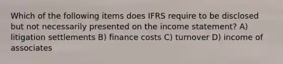 Which of the following items does IFRS require to be disclosed but not necessarily presented on the income statement? A) litigation settlements B) finance costs C) turnover D) income of associates