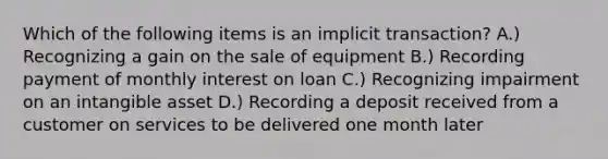 Which of the following items is an implicit transaction? A.) Recognizing a gain on the sale of equipment B.) Recording payment of monthly interest on loan C.) Recognizing impairment on an intangible asset D.) Recording a deposit received from a customer on services to be delivered one month later