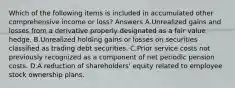 Which of the following items is included in accumulated other comprehensive income or loss? Answers A.Unrealized gains and losses from a derivative properly designated as a fair value hedge. B.Unrealized holding gains or losses on securities classified as trading debt securities. C.Prior service costs not previously recognized as a component of net periodic pension costs. D.A reduction of shareholders' equity related to employee stock ownership plans.