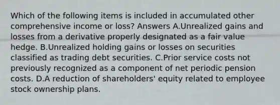 Which of the following items is included in accumulated other comprehensive income or loss? Answers A.Unrealized gains and losses from a derivative properly designated as a fair value hedge. B.Unrealized holding gains or losses on securities classified as trading debt securities. C.Prior service costs not previously recognized as a component of net periodic pension costs. D.A reduction of shareholders' equity related to employee stock ownership plans.