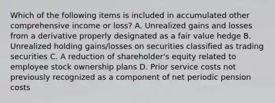 Which of the following items is included in accumulated other comprehensive income or loss? A. Unrealized gains and losses from a derivative properly designated as a fair value hedge B. Unrealized holding gains/losses on securities classified as trading securities C. A reduction of shareholder's equity related to employee stock ownership plans D. Prior service costs not previously recognized as a component of net periodic pension costs