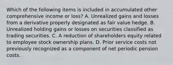 Which of the following items is included in accumulated other comprehensive income or loss? A. Unrealized gains and losses from a derivative properly designated as fair value hedge. B. Unrealized holding gains or losses on securities classified as trading securities. C. A reduction of shareholders equity related to employee stock ownership plans. D. Prior service costs not previously recognized as a component of net periodic pension costs.