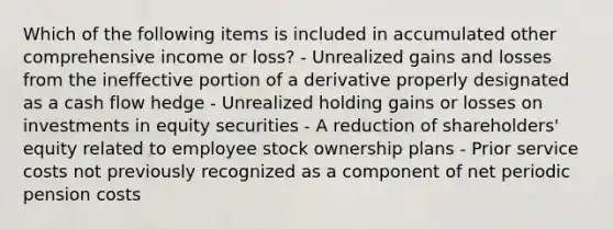 Which of the following items is included in accumulated other comprehensive income or loss? - Unrealized gains and losses from the ineffective portion of a derivative properly designated as a cash flow hedge - Unrealized holding gains or losses on investments in equity securities - A reduction of shareholders' equity related to employee stock ownership plans - Prior service costs not previously recognized as a component of net periodic pension costs