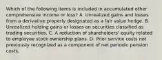 Which of the following items is included in accumulated other comprehensive income or loss? A. Unrealized gains and losses from a derivative properly designated as a fair value hedge. B. Unrealized holding gains or losses on securities classified as trading securities. C. A reduction of shareholders' equity related to employee stock ownership plans. D. Prior service costs not previously recognized as a component of net periodic pension costs.