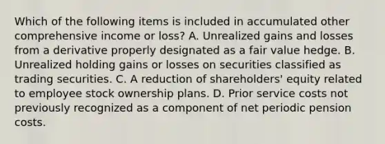 Which of the following items is included in accumulated other comprehensive income or loss? A. Unrealized gains and losses from a derivative properly designated as a fair value hedge. B. Unrealized holding gains or losses on securities classified as trading securities. C. A reduction of shareholders' equity related to employee stock ownership plans. D. Prior service costs not previously recognized as a component of net periodic pension costs.