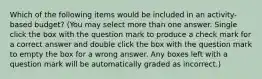 Which of the following items would be included in an activity-based budget? (You may select more than one answer. Single click the box with the question mark to produce a check mark for a correct answer and double click the box with the question mark to empty the box for a wrong answer. Any boxes left with a question mark will be automatically graded as incorrect.)