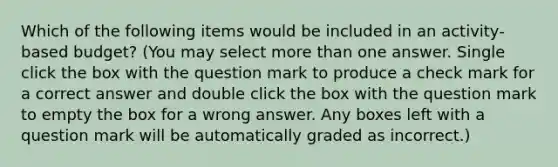 Which of the following items would be included in an activity-based budget? (You may select <a href='https://www.questionai.com/knowledge/keWHlEPx42-more-than' class='anchor-knowledge'>more than</a> one answer. Single click the box with the question mark to produce a check mark for a correct answer and double click the box with the question mark to empty the box for a wrong answer. Any boxes left with a question mark will be automatically graded as incorrect.)