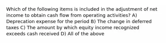 Which of the following items is included in the adjustment of net income to obtain cash flow from operating activities? A) Deprecation expense for the period B) The change in deferred taxes C) The amount by which equity income recognized exceeds cash received D) All of the above