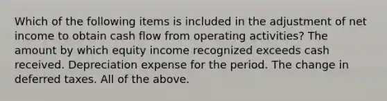 Which of the following items is included in the adjustment of net income to obtain cash flow from operating activities? The amount by which equity income recognized exceeds cash received. Depreciation expense for the period. The change in deferred taxes. All of the above.