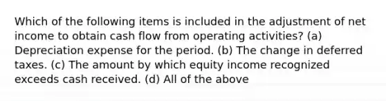 Which of the following items is included in the adjustment of net income to obtain cash flow from operating activities? (a) Depreciation expense for the period. (b) The change in deferred taxes. (c) The amount by which equity income recognized exceeds cash received. (d) All of the above