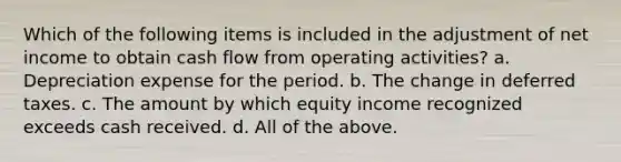 Which of the following items is included in the adjustment of net income to obtain cash flow from operating activities? a. Depreciation expense for the period. b. The change in deferred taxes. c. The amount by which equity income recognized exceeds cash received. d. All of the above.