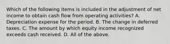 Which of the following items is included in the adjustment of net income to obtain cash flow from operating activities? A. Depreciation expense for the period. B. The change in deferred taxes. C. The amount by which equity income recognized exceeds cash received. D. All of the above.