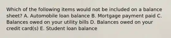 Which of the following items would not be included on a balance​ sheet? A. Automobile loan balance B. Mortgage payment paid C. Balances owed on your utility bills D. Balances owed on your credit​ card(s) E. Student loan balance