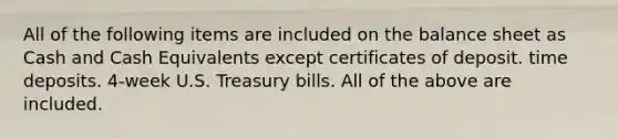 All of the following items are included on the balance sheet as Cash and Cash Equivalents except certificates of deposit. time deposits. 4-week U.S. Treasury bills. All of the above are included.