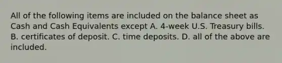 All of the following items are included on the balance sheet as Cash and Cash Equivalents except A. ​4-week U.S. Treasury bills. B. certificates of deposit. C. time deposits. D. all of the above are included.