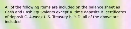 All of the following items are included on the balance sheet as Cash and Cash Equivalents except A. time deposits B. certificates of deposit C. 4-week U.S. Treasury bills D. all of the above are included