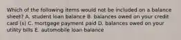 Which of the following items would not be included on a balance sheet? A. student loan balance B. balances owed on your credit card (s) C. mortgage payment paid D. balances owed on your utility bills E. automobile loan balance