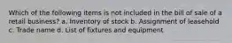 Which of the following items is not included in the bill of sale of a retail business? a. Inventory of stock b. Assignment of leasehold c. Trade name d. List of fixtures and equipment