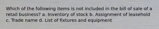 Which of the following items is not included in the bill of sale of a retail business? a. Inventory of stock b. Assignment of leasehold c. Trade name d. List of fixtures and equipment