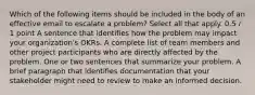 Which of the following items should be included in the body of an effective email to escalate a problem? Select all that apply. 0.5 / 1 point A sentence that identifies how the problem may impact your organization's OKRs. A complete list of team members and other project participants who are directly affected by the problem. One or two sentences that summarize your problem. A brief paragraph that identifies documentation that your stakeholder might need to review to make an informed decision.