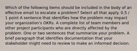 Which of the following items should be included in the body of an effective email to escalate a problem? Select all that apply. 0.5 / 1 point A sentence that identifies how the problem may impact your organization's OKRs. A complete list of team members and other project participants who are directly affected by the problem. One or two sentences that summarize your problem. A brief paragraph that identifies documentation that your stakeholder might need to review to make an informed decision.