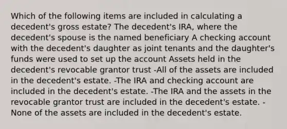 Which of the following items are included in calculating a decedent's gross estate? The decedent's IRA, where the decedent's spouse is the named beneficiary A checking account with the decedent's daughter as joint tenants and the daughter's funds were used to set up the account Assets held in the decedent's revocable grantor trust -All of the assets are included in the decedent's estate. -The IRA and checking account are included in the decedent's estate. -The IRA and the assets in the revocable grantor trust are included in the decedent's estate. -None of the assets are included in the decedent's estate.