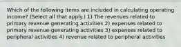 Which of the following items are included in calculating operating income? (Select all that apply.) 1) The revenues related to primary revenue generating activities 2) expenses related to primary revenue-generating activities 3) expenses related to peripheral activities 4) revenue related to peripheral activities