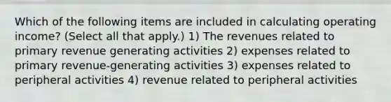 Which of the following items are included in calculating operating income? (Select all that apply.) 1) The revenues related to primary revenue generating activities 2) expenses related to primary revenue-generating activities 3) expenses related to peripheral activities 4) revenue related to peripheral activities