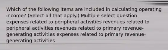 Which of the following items are included in calculating operating income? (Select all that apply.) Multiple select question. expenses related to peripheral activities revenues related to peripheral activities revenues related to primary revenue-generating activities expenses related to primary revenue-generating activities